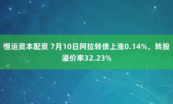 恒运资本配资 7月10日阿拉转债上涨0.14%，转股溢价率32.23%