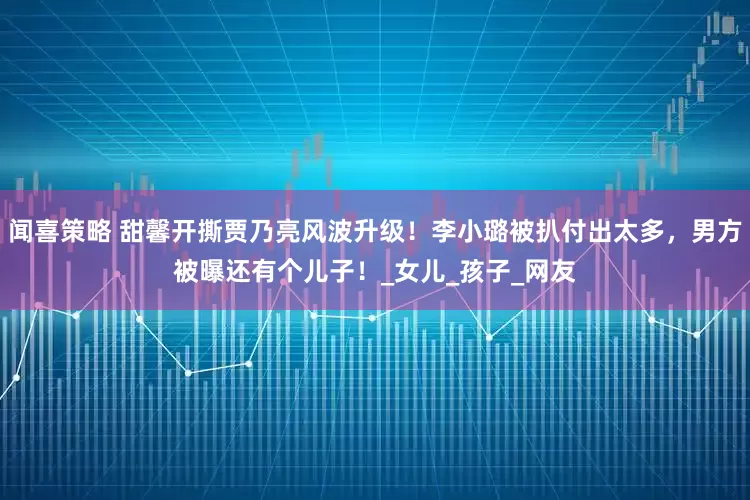 闻喜策略 甜馨开撕贾乃亮风波升级！李小璐被扒付出太多，男方被曝还有个儿子！_女儿_孩子_网友