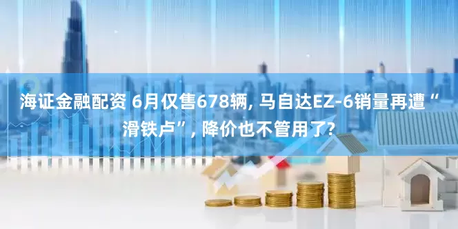 海证金融配资 6月仅售678辆, 马自达EZ-6销量再遭“滑铁卢”, 降价也不管用了?