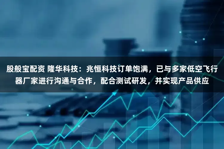 股般宝配资 隆华科技：兆恒科技订单饱满，已与多家低空飞行器厂家进行沟通与合作，配合测试研发，并实现产品供应