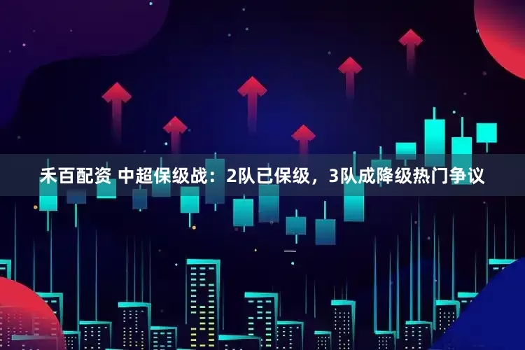 禾百配资 中超保级战：2队已保级，3队成降级热门争议