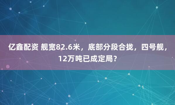 亿鑫配资 舰宽82.6米,底部分段合拢,四号舰,12万吨已成定局?