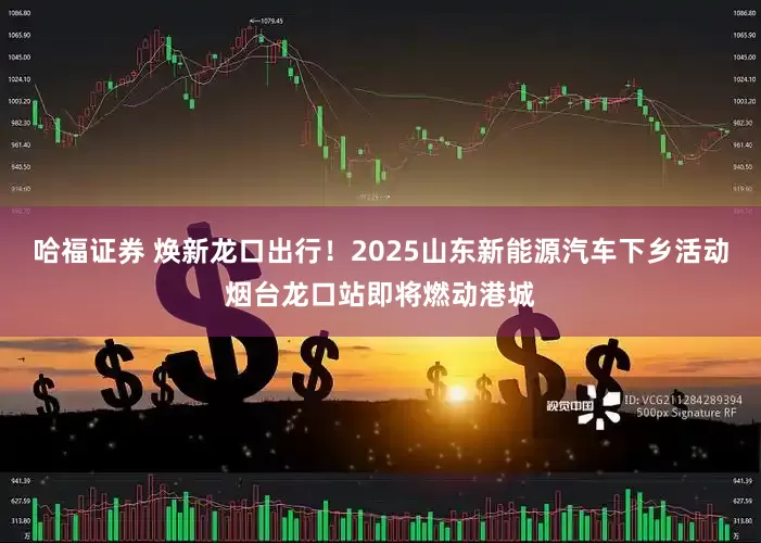 哈福证券 焕新龙口出行！2025山东新能源汽车下乡活动烟台龙口站即将燃动港城