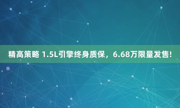 精高策略 1.5L引擎终身质保，6.68万限量发售!