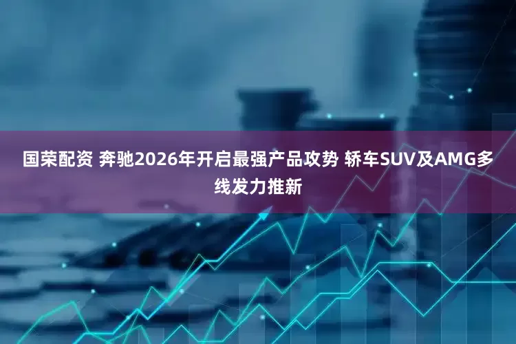 国荣配资 奔驰2026年开启最强产品攻势 轿车SUV及AMG多线发力推新