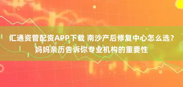 汇通资管配资APP下载 南沙产后修复中心怎么选？妈妈亲历告诉你专业机构的重要性