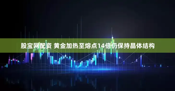 股宝网配资 黄金加热至熔点14倍仍保持晶体结构
